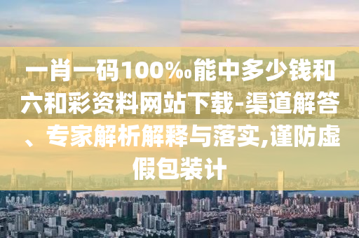 一肖一码100‰能中多少钱和六和彩资料网站下载-渠道解答、专家解析解释与落实,谨防虚假包装计