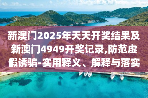 新澳门2025年天天开奖结果及新澳门4949开奖记录,防范虚假诱骗-实用释义、解释与落实